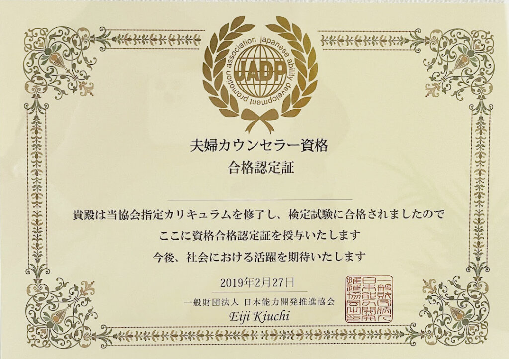 JADP
夫婦カウンセラー資格
合格認定証
貴殿は当協会指定カリキュラムを修了し、検定資格に合格されましたのでここに資格合格認定証を授与いたします
今後、社会における活躍を期待いたします
一般財団法人　日本能力開発推進協会
Eiji Kikuchi